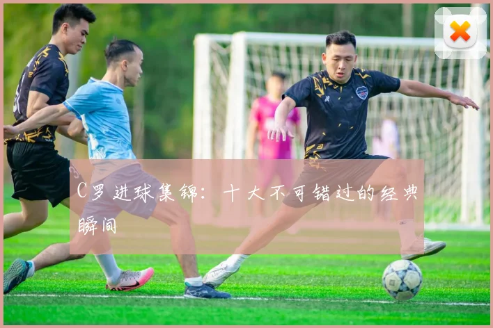 C罗进球集锦：十大不可错过的经典瞬间