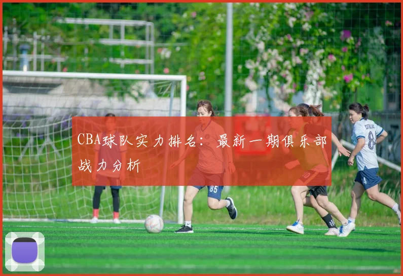 CBA球队实力排名:最新一期俱乐部战力分析
