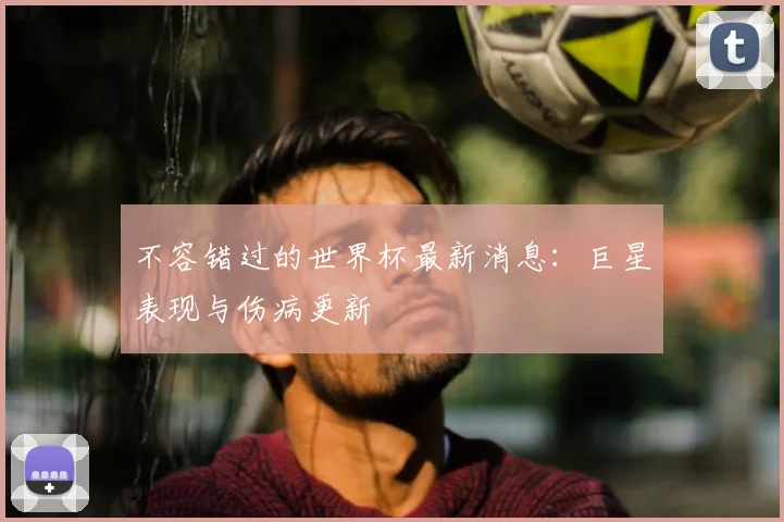 不容错过的世界杯最新消息:巨星表现与伤病更新