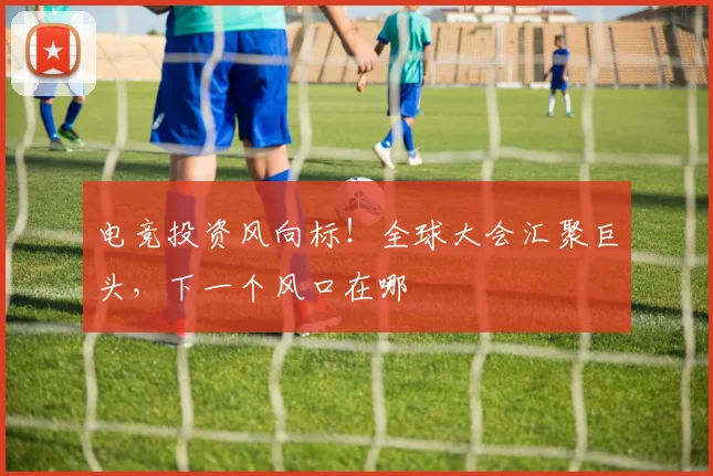 电竞投资风向标!全球大会汇聚巨头,下一个风口在哪