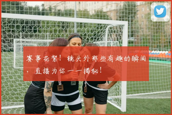 赛事花絮！镜头外那些有趣的瞬间，直播为你一一揭秘！