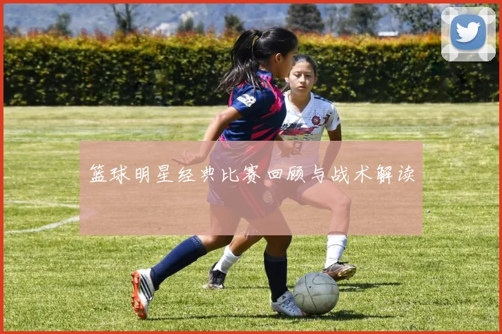 篮球明星经典比赛回顾与战术解读