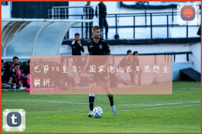 巴萨vs皇马:国家德比百年恩怨全解析。