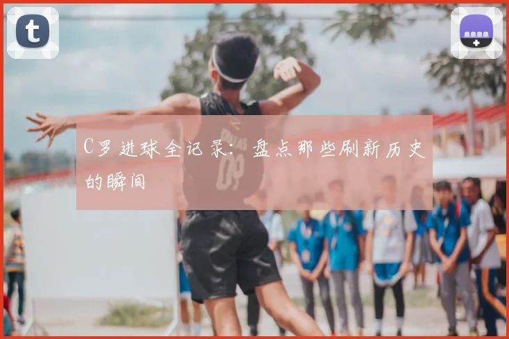 C罗进球全记录:盘点那些刷新历史的瞬间