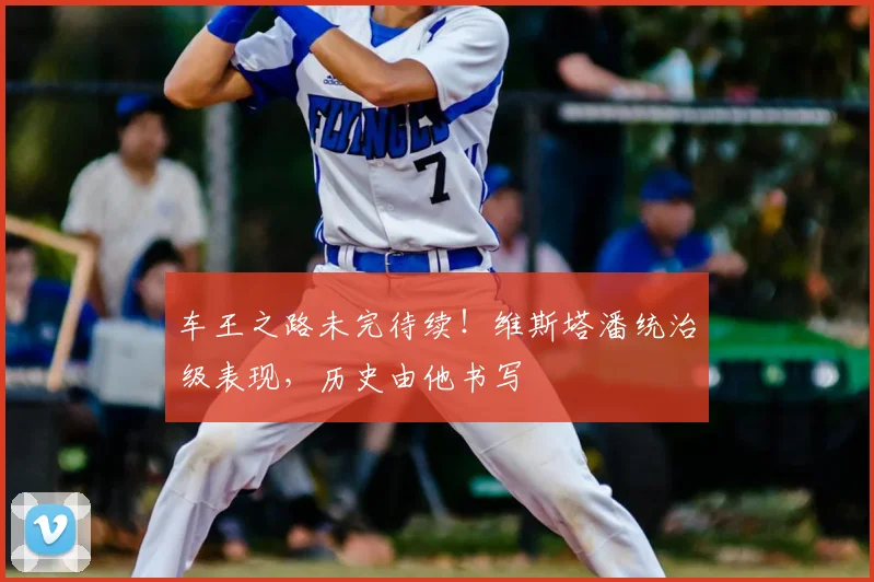 车王之路未完待续!维斯塔潘统治级表现,历史由他书写