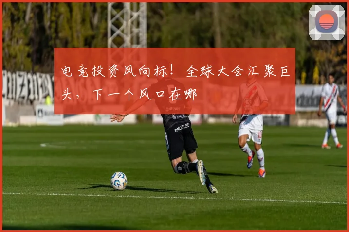 电竞投资风向标！全球大会汇聚巨头，下一个风口在哪