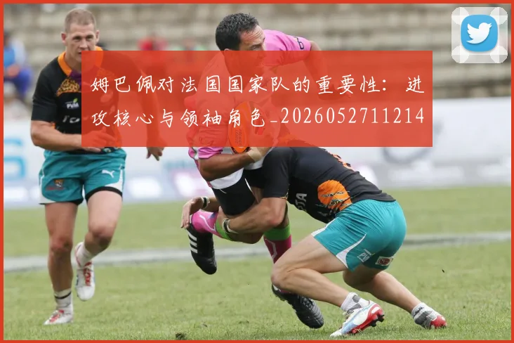 姆巴佩对法国国家队的重要性：进攻核心与领袖角色_20260527112143